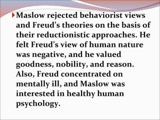 Maslow rejected behaviorist views and Freud’s theories on the basis of their reductionistic approaches. He felt Freud’s view of human nature was negative, and he valued goodness, nobility, and reason. Also, Freud concentrated on mentally ill, and Maslow was interested in healthy human psychology. 