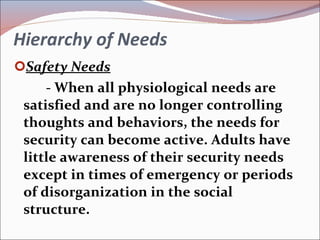 Hierarchy of Needs Safety Needs - When all physiological needs are satisfied and are no longer controlling thoughts and behaviors, the needs for security can become active. Adults have little awareness of their security needs except in times of emergency or periods of disorganization in the social structure. 