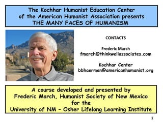 A course developed and presented by  Frederic March, Humanist Society of New Mexico for the University of NM – Osher Lifelong Learning Institute The Kochhar Humanist Education Center of the American Humanist Association presents THE MANY FACES OF HUMANISM  CONTACTS Frederic March [email_address] Kochhar Center bbhaerman@americanhumanist.org 