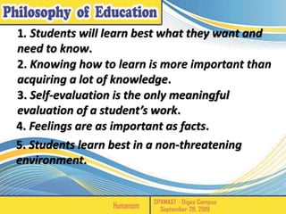 1. Students will learn best what they want and
need to know.
2. Knowing how to learn is more important than
acquiring a lot of knowledge.
3. Self-evaluation is the only meaningful
evaluation of a student’s work.
4. Feelings are as important as facts.
5. Students learn best in a non-threatening
environment.
 
