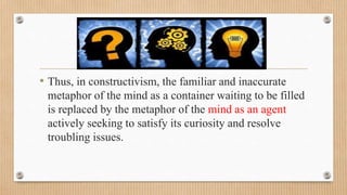 • Thus, in constructivism, the familiar and inaccurate
metaphor of the mind as a container waiting to be filled
is replaced by the metaphor of the mind as an agent
actively seeking to satisfy its curiosity and resolve
troubling issues.
 