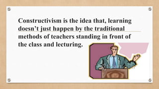 Constructivism is the idea that, learning
doesn’t just happen by the traditional
methods of teachers standing in front of
the class and lecturing.
 