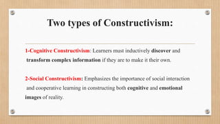 Two types of Constructivism:
1-Cognitive Constructivism: Learners must inductively discover and
transform complex information if they are to make it their own.
2-Social Constructivism: Emphasizes the importance of social interaction
and cooperative learning in constructing both cognitive and emotional
images of reality.
 