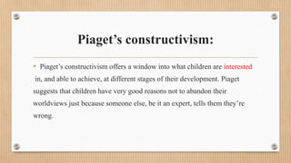 Piaget’s constructivism:
• Piaget’s constructivism offers a window into what children are interested
in, and able to achieve, at different stages of their development. Piaget
suggests that children have very good reasons not to abandon their
worldviews just because someone else, be it an expert, tells them they’re
wrong.
 