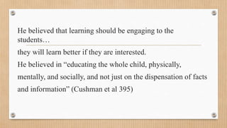 He believed that learning should be engaging to the
students…
they will learn better if they are interested.
He believed in “educating the whole child, physically,
mentally, and socially, and not just on the dispensation of facts
and information” (Cushman et al 395)
 