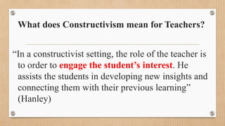 What does Constructivism mean for Teachers?
“In a constructivist setting, the role of the teacher is
to order to engage the student’s interest. He
assists the students in developing new insights and
connecting them with their previous learning”
(Hanley)
 
