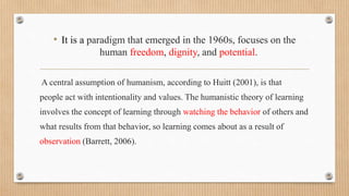 • It is a paradigm that emerged in the 1960s, focuses on the
human freedom, dignity, and potential.
A central assumption of humanism, according to Huitt (2001), is that
people act with intentionality and values. The humanistic theory of learning
involves the concept of learning through watching the behavior of others and
what results from that behavior, so learning comes about as a result of
observation (Barrett, 2006).
 