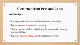 Constructivism: Pros and Cons:
Advantages:
Each person in the world builds their own knowledge.
Focuses on student- centered learning
Teacher guides students in building their own understanding
and knowledge.
Students actively engaged in their learning process
 
