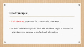 Disadvantages:
 Lack of teacher preparation for constructivist classrooms
 Difficult to break the cycle of those who have been taught in a classroom
where they were expected to solely absorb information.
 