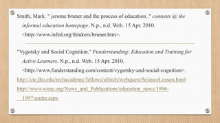 Smith, Mark. " jerome bruner and the process of education ." contents @ the
informal education homepage. N.p., n.d. Web. 15 Apr. 2010.
<http://www.infed.org/thinkers/bruner.htm>.
"Vygotsky and Social Cognition." Funderstanding: Education and Training for
Active Learners. N.p., n.d. Web. 15 Apr. 2010.
<http://www.funderstanding.com/content/vygotsky-and-social-cognition>.
http://cte.jhu.edu/techacademy/fellows/ullrich/webquest/ScienceLesson.html
http://www.weac.org/News_and_Publications/education_news/1996-
1997/under.aspx
 