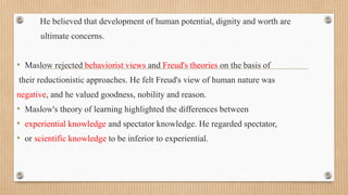 • He believed that development of human potential, dignity and worth are
ultimate concerns.
• Maslow rejected behaviorist views and Freud's theories on the basis of
their reductionistic approaches. He felt Freud's view of human nature was
negative, and he valued goodness, nobility and reason.
• Maslow's theory of learning highlighted the differences between
• experiential knowledge and spectator knowledge. He regarded spectator,
• or scientific knowledge to be inferior to experiential.
 