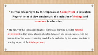 • He was discouraged by the emphasis on Cognitivism in education.
Rogers‘ point of view emphasized the inclusion of feelings and
emotions in education.
• He believed that the highest levels of significant learning included personal
involvement so they could change attitudes, behavior, and in some cases, even the
personality of the learner. Learning needed to be evaluated by the learner and take on
meaning as part of the total experience.
 
