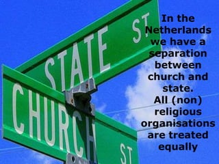 In the
Netherlands
we have a
separation
between
church and
state.
All (non)
religious
organisations
are treated
equally

 