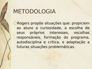 METODOLOGIA
    Rogers propõe situações que: propiciem
    ao aluno a curiosidade, a escolha de
    seus próprios interesses, escolhas
    responsáveis, formação do programa,
    autodisciplina e crítica, e adaptação a
    futuras situações problemáticas.



                       
 