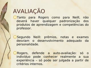 AVALIAÇÃO
    Tanto para Rogers como para Neill, não
    deverá haver qualquer padronização dos
    produtos de aprendizagem e competências do
    professor.

    Segundo Neill: prêmios, notas e exames
    desviam o desenvolvimento adequado da
    personalidade.

     Rogers, defende a auto-avaliação: só o
    indivíduo pode conhecer realmente a sua
    experiência – só pode ser julgada a partir de
    critérios internos.  
 