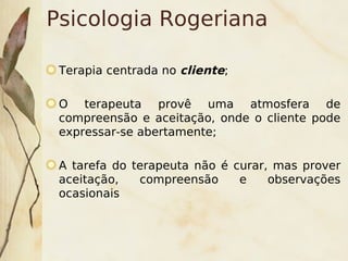 Psicologia Rogeriana

    Terapia centrada no cliente;

    O terapeuta provê uma atmosfera de
    compreensão e aceitação, onde o cliente pode
    expressar-se abertamente;

    A tarefa do terapeuta não é curar, mas prover
    aceitação,   compreensão     e    observações
    ocasionais



                           
 