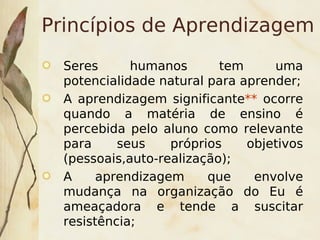 Princípios de Aprendizagem
    Seres      humanos       tem     uma
    potencialidade natural para aprender;
    A aprendizagem significante** ocorre
    quando a matéria de ensino é
    percebida pelo aluno como relevante
    para     seus    próprios    objetivos
    (pessoais,auto-realização);
    A     aprendizagem     que    envolve
    mudança na organização do Eu é
    ameaçadora e tende a suscitar
    resistência;       
 