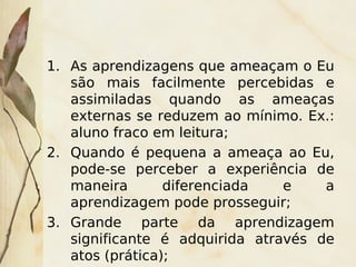 1. As aprendizagens que ameaçam o Eu
   são mais facilmente percebidas e
   assimiladas quando as ameaças
   externas se reduzem ao mínimo. Ex.:
   aluno fraco em leitura;
2. Quando é pequena a ameaça ao Eu,
   pode-se perceber a experiência de
   maneira       diferenciada   e    a
   aprendizagem pode prosseguir;
3. Grande parte da aprendizagem
   significante é adquirida através de
                       
   atos (prática);
 
