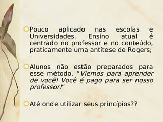 Pouco    aplicado   nas  escolas   e
    Universidades.    Ensino   atual   é
    centrado no professor e no conteúdo,
    praticamente uma antítese de Rogers;

    Alunos não estão preparados para
    esse método. “Viemos para aprender
    de você! Você é pago para ser nosso
    professor!”

    Até onde utilizar seus princípios??
                        
 