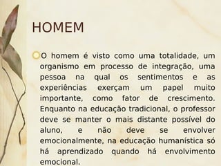 HOMEM
     O homem é visto como uma totalidade, um
    organismo em processo de integração, uma
    pessoa na qual os sentimentos e as
    experiências exerçam um papel muito
    importante, como fator de crescimento.
    Enquanto na educação tradicional, o professor
    deve se manter o mais distante possível do
    aluno,    e   não     deve    se     envolver
    emocionalmente, na educação humanística só
 
    há aprendizado quando há envolvimento
                         
    emocional.
 