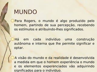MUNDO
Para Rogers, o mundo é algo produzido pelo
homem, partindo de sua percepção, recebendo
os estímulos e atribuindo-lhes significados.


Há em cada indivíduo uma construção
autônoma e interna que lhe permite significar e
optar.


 A visão do mundo e da realidade é desenvolvida
a medida em que o homem experiência o mundo
e os elementos experenciados vão adquirindo
                          
significados para o indivíduo.
 