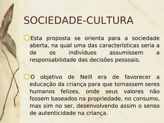 SOCIEDADE-CULTURA
    Esta proposta se orienta para a sociedade
    aberta, na qual uma das características seria a
    de     os     indivíduos    assumissem        a
    responsabilidade das decisões pessoais.


    O objetivo de Neill era de favorecer a
    educação da criança para que tornassem seres
    humanos felizes, onde seus valores não
    fossem baseados na propriedade, no consumo,
    mas sim no ser, desenvolvendo assim o senso
    de autenticidade na criança.
                           
 