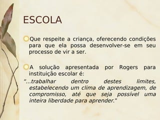 ESCOLA
    Que respeite a criança, oferecendo condições
    para que ela possa desenvolver-se em seu
    processo de vir a ser.

    A solução apresentada por Rogers para
   instituição escolar é:
“...trabalhar      dentro      destes  limites,
   estabelecendo um clima de aprendizagem, de
   compromisso, até que seja possível uma
   inteira liberdade para aprender.”
                         
 