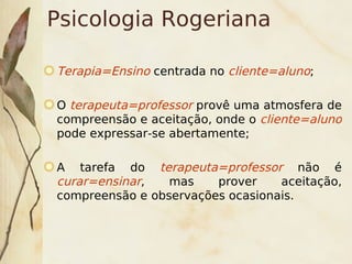 Psicologia Rogeriana

    Terapia=Ensino centrada no cliente=aluno;

    O terapeuta=professor provê uma atmosfera de
    compreensão e aceitação, onde o cliente=aluno
    pode expressar-se abertamente;

    A tarefa do terapeuta=professor não é
    curar=ensinar,   mas    prover    aceitação,
    compreensão e observações ocasionais.



                          
 