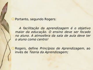 Portanto, segundo Rogers:

       A facilitação da aprendizagem é o objetivo
    maior da educação. O ensino deve ser focado
    no aluno. A atmosfera da sala de aula deve ter
    o aluno como centro!

    Rogers, define Princípios de Aprendizagem, ao
    invés de Teoria da Aprendizagem;



                           
 