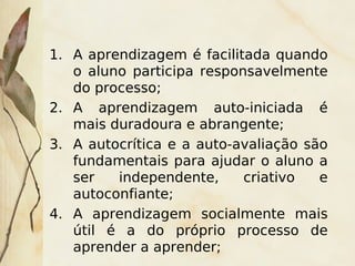 1. A aprendizagem é facilitada quando
   o aluno participa responsavelmente
   do processo;
2. A aprendizagem auto-iniciada é
   mais duradoura e abrangente;
3. A autocrítica e a auto-avaliação são
   fundamentais para ajudar o aluno a
   ser   independente,     criativo   e
   autoconfiante;
4. A aprendizagem socialmente mais
   útil é a do próprio processo de
   aprender a aprender;
                      
 