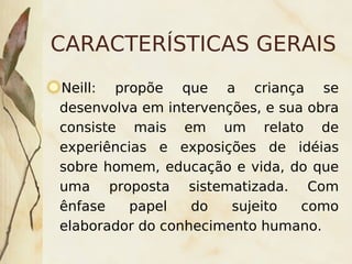 CARACTERÍSTICAS GERAIS
    Neill: propõe que a criança se
    desenvolva em intervenções, e sua obra
    consiste mais em um relato de
    experiências e exposições de idéias
    sobre homem, educação e vida, do que
    uma proposta sistematizada. Com
    ênfase    papel   do   sujeito   como
    elaborador do conhecimento humano.
                       
 