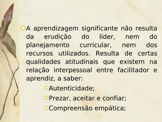 A aprendizagem significante não resulta
    da    erudição    do   líder,  nem    do
    planejamento     curricular,  nem    dos
    recursos utilizados. Resulta de certas
    qualidades atitudinais que existem na
    relação interpessoal entre facilitador e
    aprendiz, a saber:
          Autenticidade;
          Prezar, aceitar e confiar;
          Compreensão empática;
                        
 