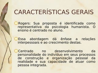 CARACTERÍSTICAS GERAIS
    Rogers: Sua proposta é identificada como
    representativa da psicologia humanista. O
    ensino é centrado no aluno.

     Essa abordagem dá ênfase a relações
    interpessoais e ao crescimento destas.

    Centrado      no      desenvolvimento     da
    personalidade do indivíduo em seus processos
    de construção e organização pessoal da
    realidade e sua capacidade de atuar como
    pessoa integrada.
                         
 