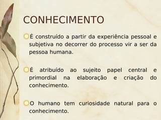 CONHECIMENTO
    É construído a partir da experiência pessoal e
    subjetiva no decorrer do processo vir a ser da
    pessoa humana.


    É atribuído ao sujeito papel central e
    primordial na elaboração e criação do
    conhecimento.


    O humano tem curiosidade natural para o
    conhecimento.     
 