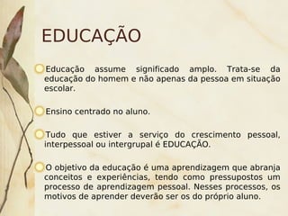 EDUCAÇÃO
Educação assume significado amplo. Trata-se da
educação do homem e não apenas da pessoa em situação
escolar.

    Ensino centrado no aluno.

 Tudo que estiver a serviço do crescimento pessoal,
interpessoal ou intergrupal é EDUCAÇÃO.

O objetivo da educação é uma aprendizagem que abranja
conceitos e experiências, tendo como pressupostos um
processo de aprendizagem pessoal. Nesses processos, os
motivos de aprender deverão ser os do próprio aluno.
                                 
 
