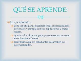 
 Lo que aprende …
 debe ser útil para solucionar todas sus necesidades
personales y cumpla con sus aspiraciones y metas
fijadas.
 ayudar a los alumnos para que se reconozcan como
seres humanos únicos.
 contribuir a que los estudiantes desarrollen sus
potencialidades.
QUÉ SE APRENDE:
 