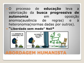 ABORDAGEM HUMANISTA
 O processo de educação leva a
valorização da busca progressiva de
autonomia em oposição
anomia(ausência de regras) e à
heteronomia(normas dadas por outros).
 “Liberdade sem medo” Neil*
 