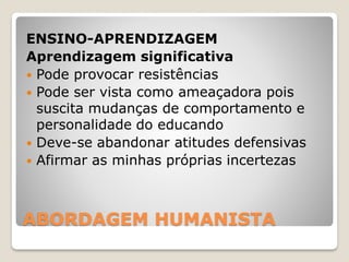 ABORDAGEM HUMANISTA
ENSINO-APRENDIZAGEM
Aprendizagem significativa
 Pode provocar resistências
 Pode ser vista como ameaçadora pois
suscita mudanças de comportamento e
personalidade do educando
 Deve-se abandonar atitudes defensivas
 Afirmar as minhas próprias incertezas
 