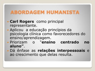 ABORDAGEM HUMANISTA
 Carl Rogers como principal
representante.
 Aplicou a educação princípios da
psicologia clínica como favorecedores do
ensino/aprendizagem.
 Priorizam o “ensino centrado no
aluno”.
 Dá ênfase as relações interpessoais e
ao crescimento que delas resulta.
 