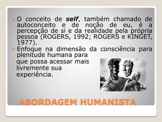ABORDAGEM HUMANISTA
 O conceito de self, também chamado de
autoconceito e de noção de eu, é a
percepção de si e da realidade pela própria
pessoa (ROGERS, 1992; ROGERS e KINGET,
1977).
 Enfoque na dimensão da consciência para
plenitude humana para
que possa acessar mais
livremente sua
experiência.
 