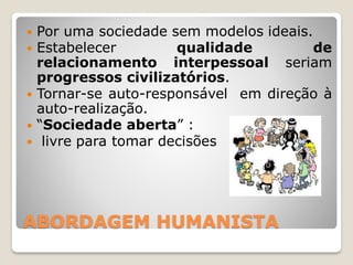 ABORDAGEM HUMANISTA
 Por uma sociedade sem modelos ideais.
 Estabelecer qualidade de
relacionamento interpessoal seriam
progressos civilizatórios.
 Tornar-se auto-responsável em direção à
auto-realização.
 “Sociedade aberta” :
 livre para tomar decisões
 