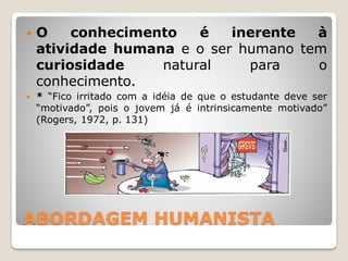 ABORDAGEM HUMANISTA
 O conhecimento é inerente à
atividade humana e o ser humano tem
curiosidade natural para o
conhecimento.
 * “Fico irritado com a idéia de que o estudante deve ser
“motivado”, pois o jovem já é intrinsicamente motivado”
(Rogers, 1972, p. 131)
 