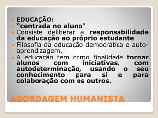 ABORDAGEM HUMANISTA
 EDUCAÇÃO:
 “centrada no aluno”
 Consiste deliberar a responsabilidade
da educação ao próprio estudante
 Filosofia da educação democrática e auto-
aprendizagem.
 A educação tem como finalidade tornar
alunos com iniciativas, com
autodeterminação, usando o seu
conhecimento para si e para
colaboração com os outros.
 