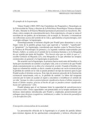 C. Tobías Imbernón, J. García-Valdecasas Campelo
ORIGINALES Y REVISIONES
El ejemplo de la Logoterapia.
	 Viktor Frankl (1905-1997) fue Catedrático de Psiquiatría y Neurología en
la Universidad de Viena y director de la Policlínica Neurológica Vienesa durante
25 años. Durante la II Guerra Mundial permaneció prisionero en Auschwitz, Da-
chau y otros campos de concentración nazis. Esta experiencia, a la que se suma el
asesinato de sus padres, de su hermano y de su mujer, le llevaron a sistematizar
sus reflexiones acerca del sentido de la vida y, aplicándolas a la psicoterapia, creó
su propio enfoque: la logoterapia.
	 Etimológicamente el término elegido por Frankl para denominar a su en-
foque viene de la palabra griega logos que equivale a “sentido”, “significado”
o “propósito”. La logoterapia, considerada por muchos como la Tercera Escue-
la Vienesa de Psicoterapia (la primera y la segunda vendrían representadas por
Freud y Adler), se centra en el sentido de la existencia humana y en la búsqueda
de ese sentido por parte del hombre. “Vos buscás algo que no sabés lo que es”,
escribe Cortázar en Rayuela (23), esta búsqueda es la que abordan las terapias
existenciales en general y la logoterapia en particular.
	 De acuerdo con la logoterapia, la primera fuerza motivante del hombre es la
lucha por encontrarle un sentido a su propia vida, este es el motivo de que Frankl
aluda constantemente en su obra a la voluntad de sentido. Cuando el hombre ma-
logra su voluntad de sentido, es decir, cuando se produce un vacío existencial por
la pérdida de sentido en la vida se puede producir un tipo de neurosis para la que
Frankl acuña el término noógena. Este tipo de neurosis procede de la frustración
existencial mencionada, esto es, la pérdida de sentido. La labor del terapeuta
consiste por lo tanto en ayudar al sujeto a encontrar o restablecer el sentido de
su vida “porque la vida es potencialmente significativa hasta el último momento,
hasta el último suspiro, gracias al hecho de que se pueden extraer significados
hasta del sufrimiento” (24).
	 Frankl plantea que el ser humano tiene la capacidad de autodistanciarse
y autotrascender. Estas capacidades son potenciadas en la terapia mediante dos
técnicas innovadoras introducidas por Frankl y empleadas posteriormente por
enfoques muy diversos (cognitivos, sistémicos), a saber: la intención paradójica
y la derreflexión (25).
Concepción existencialista de la ansiedad.
	 La presentación ofrecida de la logoterapia es el punto de partida idóneo
para retomar algunas de las aportaciones conceptuales y teóricas ofrecidas por
(150) 446
 