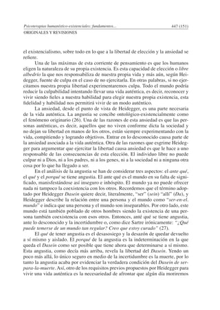 Psicoterapias humanístico-existenciales: fundamentos... 447 (151)
ORIGINALES Y REVISIONES
el existencialismo, sobre todo en lo que a la libertad de elección y la ansiedad se
refiere.
	 Una de las máximas de esta corriente de pensamiento es que los humanos
eligen la naturaleza de su propia existencia. Es esta capacidad de elección o libre
albedrío la que nos responsabiliza de nuestra propia vida y más aún, según Hei-
degger, fuente de culpa en el caso de no ejercitarla. En otras palabras, si no ejer-
citamos nuestra propia libertad experimentaremos culpa. Todo el mundo podría
reducir la culpabilidad intentando llevar una vida auténtica, es decir, reconocer y
vivir siendo fieles a nuestra habilidad para elegir nuestra propia existencia, esta
fidelidad y habilidad nos permitirá vivir de un modo auténtico.
	 La ansiedad, desde el punto de vista de Heidegger, es una parte necesaria
de la vida auténtica. La angustia se concibe ontológico-existencialmente como
el fenómeno originario (26). Una de las razones de esta ansiedad es que las per-
sonas auténticas, es decir, aquellos que no viven conforme dicta la sociedad y
no dejan su libertad en manos de los otros, están siempre experimentando con la
vida, compitiendo y logrando objetivos. Entrar en lo desconocido causa parte de
la ansiedad asociada a la vida auténtica. Otra de las razones que esgrime Heideg-
ger para argumentar que ejercitar la libertad causa ansiedad es que le hace a uno
responsable de las consecuencias de esta elección. El individuo libre no puede
culpar ni a Dios, ni a los padres, ni a los genes, ni a la sociedad ni a ninguna otra
cosa por lo que ha llegado a ser.
	 En el análisis de la angustia se han de considerar tres aspectos: el ante qué,
el qué y el porqué se tiene angustia. El ante qué es el mundo en su falta de signi-
ficado, manisfestándose así inseguro e inhóspito. El mundo ya no puede ofrecer
nada ni tampoco la coexistencia con los otros. Recordemos que el término adop-
tado por Heidegger Dasein quiere decir, literalmente, “ser” (sein) “allí” (Da), y
Heidegger describe la relación entre una persona y el mundo como “ser-en-el.
mundo” e indica que una persona y el mundo son inseparables. Por otro lado, este
mundo está también poblado de otros hombres siendo la existencia de una per-
sona también coexistencia con esos otros. Entonces, anté qué se tiene angustia,
ante lo desconocido y la incertidumbre o, como dice Sartre irónicamente: “¿Qué
puede temerse de un mundo tan regular? Creo que estoy curado” (27).
	 El qué de tener angustia es el desasosiego y la desazón de quedar devuelto
a sí mismo y aislado. El porqué de la angustia es la indeterminación en la que
queda el Dasein como ser posible que tiene ahora que determinarse a sí mismo.
Esta angustia, como decía más arriba, revela la libertad del Dasein. Yendo un
poco más allá, lo único seguro en medio de la incertidumbre es la muerte, por lo
tanto la angustia acaba por evidenciar la verdadera condición del Dasein de ser-
para-la-muerte. Así, otro de los requisitos previos propuestos por Heidegger para
vivir una vida auténtica es la necesariedad de afrontar que algún día moriremos
 