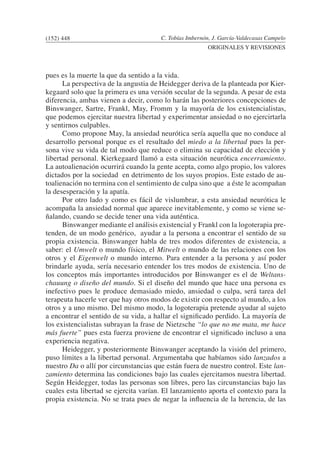 C. Tobías Imbernón, J. García-Valdecasas Campelo
ORIGINALES Y REVISIONES
pues es la muerte la que da sentido a la vida.
	 La perspectiva de la angustia de Heidegger deriva de la planteada por Kier-
kegaard solo que la primera es una versión secular de la segunda. A pesar de esta
diferencia, ambas vienen a decir, como lo harán las posteriores concepciones de
Binswanger, Sartre, Frankl, May, Fromm y la mayoría de los existencialistas,
que podemos ejercitar nuestra libertad y experimentar ansiedad o no ejercirtarla
y sentirnos culpables.
	 Como propone May, la ansiedad neurótica sería aquella que no conduce al
desarrollo personal porque es el resultado del miedo a la libertad pues la per-
sona vive su vida de tal modo que reduce o elimina su capacidad de elección y
libertad personal. Kierkegaard llamó a esta situación neurótica encerramiento.
La autoalienación ocurrirá cuando la gente acepta, como algo propio, los valores
dictados por la sociedad en detrimento de los suyos propios. Este estado de au-
toalienación no termina con el sentimiento de culpa sino que a éste le acompañan
la desesperación y la apatía.
	 Por otro lado y como es fácil de vislumbrar, a esta ansiedad neurótica le
acompaña la ansiedad normal que aparece inevitablemente, y como se viene se-
ñalando, cuando se decide tener una vida auténtica.
	 Binswanger mediante el análisis existencial y Frankl con la logoterapia pre-
tenden, de un modo genérico, ayudar a la persona a encontrar el sentido de su
propia existencia. Binswanger habla de tres modos diferentes de existencia, a
saber: el Umwelt o mundo físico, el Mitwelt o mundo de las relaciones con los
otros y el Eigenwelt o mundo interno. Para entender a la persona y así poder
brindarle ayuda, sería necesario entender los tres modos de existencia. Uno de
los conceptos más importantes introducidos por Binswanger es el de Weltans-
chauung o diseño del mundo. Si el diseño del mundo que hace una persona es
inefectivo pues le produce demasiado miedo, ansiedad o culpa, será tarea del
terapeuta hacerle ver que hay otros modos de existir con respecto al mundo, a los
otros y a uno mismo. Del mismo modo, la logoterapia pretende ayudar al sujeto
a encontrar el sentido de su vida, a hallar el significado perdido. La mayoría de
los existencialistas subrayan la frase de Nietzsche “lo que no me mata, me hace
más fuerte” pues esta fuerza proviene de encontrar el significado incluso a una
experiencia negativa.
	 Heidegger, y posteriormente Binswanger aceptando la visión del primero,
puso límites a la libertad personal. Argumentaba que habíamos sido lanzados a
nuestro Da o allí por circunstancias que están fuera de nuestro control. Este lan-
zamiento determina las condiciones bajo las cuales ejercitamos nuestra libertad.
Según Heidegger, todas las personas son libres, pero las circunstancias bajo las
cuales esta libertad se ejercita varían. El lanzamiento aporta el contexto para la
propia existencia. No se trata pues de negar la influencia de la herencia, de las
(152) 448
 