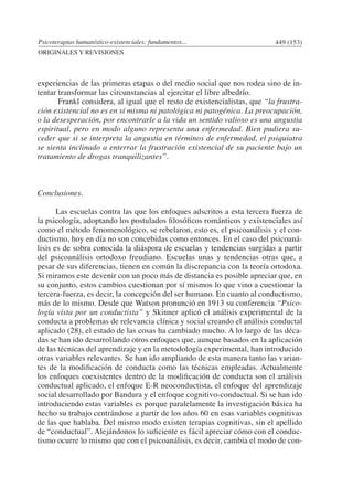Psicoterapias humanístico-existenciales: fundamentos... 449 (153)
ORIGINALES Y REVISIONES
experiencias de las primeras etapas o del medio social que nos rodea sino de in-
tentar transformar las circunstancias al ejercitar el libre albedrío.
	 Frankl considera, al igual que el resto de existencialistas, que “la frustra-
ción existencial no es en sí misma ni patológica ni patogénica. La preocupación,
o la desesperación, por encontrarle a la vida un sentido valioso es una angustia
espiritual, pero en modo alguno representa una enfermedad. Bien pudiera su-
ceder que si se interpreta la angustia en términos de enfermedad, el psiquiatra
se sienta inclinado a enterrar la frustración existencial de su paciente bajo un
tratamiento de drogas tranquilizantes”.
Conclusiones.
	 Las escuelas contra las que los enfoques adscritos a esta tercera fuerza de
la psicología, adoptando los postulados filosóficos románticos y existenciales así
como el método fenomenológico, se rebelaron, esto es, el psicoanálisis y el con-
ductismo, hoy en día no son concebidas como entonces. En el caso del psicoaná-
lisis es de sobra conocida la diáspora de escuelas y tendencias surgidas a partir
del psicoanálisis ortodoxo freudiano. Escuelas unas y tendencias otras que, a
pesar de sus diferencias, tienen en común la discrepancia con la teoría ortodoxa.
Si miramos este devenir con un poco más de distancia es posible apreciar que, en
su conjunto, estos cambios cuestionan por sí mismos lo que vino a cuestionar la
tercera-fuerza, es decir, la concepción del ser humano. En cuanto al conductismo,
más de lo mismo. Desde que Watson pronunció en 1913 su conferencia “Psico-
logía vista por un conductista” y Skinner aplicó el análisis experimental de la
conducta a problemas de relevancia clínica y social creando el análisis conductal
aplicado (28), el estado de las cosas ha cambiado mucho. A lo largo de las déca-
das se han ido desarrollando otros enfoques que, aunque basados en la aplicación
de las técnicas del aprendizaje y en la metodología experimental, han introducido
otras variables relevantes. Se han ido ampliando de esta manera tanto las varian-
tes de la modificación de conducta como las técnicas empleadas. Actualmente
los enfoques coexistentes dentro de la modificación de conducta son el análisis
conductual aplicado, el enfoque E-R neoconductista, el enfoque del aprendizaje
social desarrollado por Bandura y el enfoque cognitivo-conductual. Si se han ido
introduciendo estas variables es porque paralelamente la investigación básica ha
hecho su trabajo centrándose a partir de los años 60 en esas variables cognitivas
de las que hablaba. Del mismo modo existen terapias cognitivas, sin el apellido
de “conductual”. Alejándonos lo suficiente es fácil apreciar cómo con el conduc-
tismo ocurre lo mismo que con el psicoanálisis, es decir, cambia el modo de con-
 