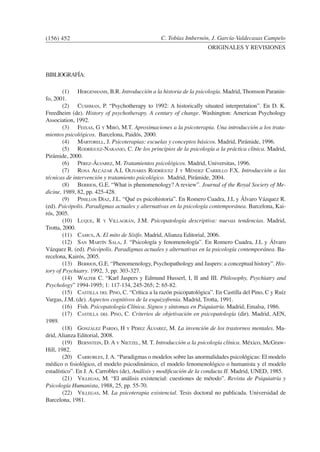 C. Tobías Imbernón, J. García-Valdecasas Campelo
ORIGINALES Y REVISIONES
BIBLIOGRAFÍA:
	 (1)	 Hergenhanh, B.R. Introducción a la historia de la psicología. Madrid, Thomson Paranin-
fo, 2001.
	 (2)	 Cushman, P. “Psychotherapy to 1992: A historically situated interpretation”. En D. K.
Freedheim (de). History of psychotherapy. A century of change. Washington: American Psychology
Association, 1992.
	 (3)	 Feixas, G y Miró, M.T. Aproximaciones a la psicoterapia. Una introducción a los trata-
mientos psicológicos. Barcelona, Paidós, 2000.
	 (4)	 Martorell, J. Psicoterapias: escuelas y conceptos básicos. Madrid, Pirámide, 1996.
	 (5)	 Rodríguez-Naranjo, C. De los principios de la psicología a la práctica clínica. Madrid,
Pirámide, 2000.
	 (6)	 Pérez-Álvarez, M. Tratamientos psicológicos. Madrid, Universitas, 1996.
	 (7)	 Rosa Alcázar A.I, Olivares Rodríguez J y Méndez Carrillo F.X. Introducción a las
técnicas de intervención y tratamiento psicológico. Madrid, Pirámide, 2004.
	 (8)	 Berrios, G.E. “What is phenomenology? A review”. Journal of the Royal Society of Me-
dicine, 1989, 82, pp. 425-428.
	 (9)	 Pinillos Díaz, J.L. “Qué es psicohistoria”. En Romero Cuadra, J.L y Álvaro Vázquez R.
(ed). Psicópolis. Paradigmas actuales y alternativas en la psicología contemporánea. Barcelona, Kai-
rós, 2005.
	 (10)	 Luque, R y Villagrán, J.M. Psicopatología descriptiva: nuevas tendencias. Madrid,
Trotta, 2000.
	 (11)	 Camus, A. El mito de Sísifo. Madrid, Alianza Editorial, 2006.
	 (12)	 San Martín Sala, J. “Psicología y fenomenología”. En Romero Cuadra, J.L y Álvaro
Vázquez R. (ed). Psicópolis. Paradigmas actuales y alternativas en la psicología contemporánea. Ba-
recelona, Kairós, 2005.
	 (13)	 Berrios, G.E. “Phenomenology, Psychopathology and Jaspers: a conceptual history”. His-
tory of Psychiatry. 1992, 3, pp: 303-327.
	 (14)	 Walter C. “Karl Jaspers y Edmund Husserl, I, II and III. Philosophy, Psychiatry and
Psychology” 1994-1995; 1: 117-134, 245-265; 2: 65-82.
	 (15)	 Castilla del Pino, C. “Crítica a la razón psicopatológica”. En Castilla del Pino, C y Ruíz
Vargas, J.M. (de). Aspectos cognitivos de la esquizofrenia. Madrid, Trotta, 1991.
	 (16)	 Fish. Psicopatología Clínica. Signos y síntomas en Psiquiatría. Madrid, Emalsa, 1986.
	 (17)	 Castilla del Pino, C. Criterios de objetivación en psicopatología (dir). Madrid, AEN,
1989.
	 (18)	 González Pardo, H y Pérez Álvarez, M. La invención de los trastornos mentales. Ma-
drid, Alianza Editorial, 2008.
	 (19)	 Bernstein, D. A y Nietzel, M. T. Introducción a la psicología clínica. México, McGraw-
Hill, 1982.
	 (20)	 Carrobles, J.A. “Paradigmas o modelos sobre las anormalidades psicológicas: El modelo
médico o fisiológico, el modelo psicodinámico, el modelo fenomenológico o humanista y el modelo
estadístico”. En J. A. Carrobles (de), Análisis y modificación de la conducta II. Madrid, UNED, 1985.
	 (21)	 Villegas, M. “El análisis existencial: cuestiones de método”. Revista de Psiquiatría y
Psicología Humanista, 1988, 25, pp. 55-70.
	 (22)	 Villegas, M. La psicoterapia existencial. Tesis doctoral no publicada. Universidad de
Barcelona, 1981.
(156) 452
 