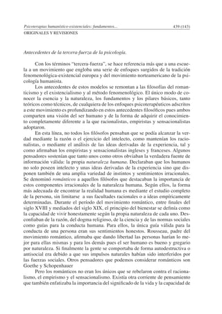 Psicoterapias humanístico-existenciales: fundamentos... 439 (143)
ORIGINALES Y REVISIONES
Antecedentes de la tercera-fuerza de la psicología.
	 Con los términos “tercera-fuerza”, se hace referencia más que a una escue-
la a un movimiento que engloba una serie de enfoques surgidos de la tradición
fenomenológica-existencial europea y del movimiento norteamericano de la psi-
cología humanista.
	 Los antecedentes de estos modelos se remontan a las filosofías del roman-
ticismo y el existencialismo y al método fenomenológico. El único modo de co-
nocer la esencia y la naturaleza, los fundamentos y los pilares básicos, tanto
teóricos como técnicos, de cualquiera de los enfoques psicoterapéuticos adscritos
a este movimiento es profundizando en estos antecedentes filosóficos pues ambos
comparten una visión del ser humano y de la forma de adquirir el conocimien-
to completamente diferente a la que racionalistas, empiristas y sensacionalistas
adoptaron.
	 En esta línea, no todos los filósofos pensaban que se podía alcanzar la ver-
dad mediante la razón o el ejercicio del intelecto, como mantenían los racio-
nalistas, o mediante el análisis de las ideas derivadas de la experiencia, tal y
como afirmaban los empiristas y sensacionalistas ingleses y franceses. Algunos
pensadores sostenían que tanto unos como otros obviaban la verdadera fuente de
información válida: la propia naturaleza humana. Declaraban que los humanos
no solo poseen intelecto y unas ideas derivadas de la experiencia sino que dis-
ponen también de una amplia variedad de instintos y sentimientos irracionales.
Se denominó románticos a aquellos filósofos que destacaban la importancia de
estos componentes irracionales de la naturaleza humana. Según ellos, la forma
más adecuada de encontrar la realidad humana es mediante el estudio completo
de la persona, sin limitarse a sus facultades racionales o a ideas empíricamente
determinadas. Durante el período del movimiento romántico, entre finales del
siglo XVIII y mediados del siglo XIX, el principio del bienestar se definía como
la capacidad de vivir honestamente según la propia naturaleza de cada uno. Des-
confiaban de la razón, del dogma religioso, de la ciencia y de las normas sociales
como guías para la conducta humana. Para ellos, la única guía válida para la
conducta de una persona eran sus sentimientos honestos. Rousseau, padre del
movimiento romántico, afirmaba que dando libertad las personas harían lo me-
jor para ellas mismas y para los demás pues el ser humano es bueno y gregario
por naturaleza. Si finalmente la gente se comportaba de forma autodestructiva o
antisocial era debido a que sus impulsos naturales habían sido interferidos por
las fuerzas sociales. Otros pensadores que podemos considerar románticos son
Goethe y Schopenhauer
	 Pero los románticos no eran los únicos que se rebelaron contra el raciona-
lismo, el empirismo y el sensacionalismo. Existía otra corriente de pensamiento
que también enfatizaba la importancia del significado de la vida y la capacidad de
 
