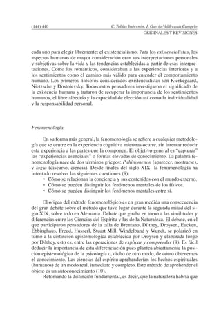 C. Tobías Imbernón, J. García-Valdecasas Campelo
ORIGINALES Y REVISIONES
cada uno para elegir libremente: el existencialismo. Para los existencialistas, los
aspectos humanos de mayor consideración eran sus interpretaciones personales
y subjetivas sobre la vida y las tendencias establecidas a partir de esas interpre-
taciones. Como los románticos, consideraban a las experiencias interiores y a
los sentimientos como el camino más válido para entender el comportamiento
humano. Los primeros filósofos considerados existencialistas son Kierkegaard,
Nietzsche y Dostoievsky. Todos estos pensadores investigaron el significado de
la existencia humana y trataron de recuperar la importancia de los sentimientos
humanos, el libre albedrío y la capacidad de elección así como la individualidad
y la responsabilidad personal.
Fenomenología.
	 En su forma más general, la fenomenología se refiere a cualquier metodolo-
gía que se centre en la experiencia cognitiva mientras ocurre, sin intentar reducir
esta experiencia a las partes que la componen. El objetivo general es “capturar”
las “experiencias esenciales” o formas elevadas de conocimiento. La palabra fe-
nomenología nace de dos términos griegos: Pahinomenon (aparecer, mostrarse),
y logia (discurso, ciencia). Desde finales del siglo XIX la fenomenología ha
intentado resolver las siguientes cuestiones (8):
	 •	 Cómo se relacionan la conciencia y sus contenidos con el mundo externo.
	 •	 Cómo se pueden distinguir los fenómenos mentales de los físicos.
	 •	 Cómo se pueden distinguir los fenómenos mentales entre sí.
		
	 El origen del método fenomenológico es en gran medida una consecuencia
del gran debate sobre el método que tuvo lugar durante la segunda mitad del si-
glo XIX, sobre todo en Alemania. Debate que giraba en torno a las similitudes y
diferencias entre las Ciencias del Espíritu y las de la Naturaleza. El debate, en el
que participaron pensadores de la talla de Brentano, Dilthey, Droysen, Eucken,
Ebbinghaus, Freud, Husserl, Stuart Mill, Windelband y Wundt, se polarizó en
torno a la distinción epistemológica establecida por Droysen y elaborada luego
por Dilthey, esto es, entre las operaciones de explicar y comprender (9). Es fácil
deducir la importancia de esta diferenciación pues plantea abiertamente la posi-
ción epistemológica de la psicología o, dicho de otro modo, de cómo obtenemos
el conocimiento. Las ciencias del espíritu aprehenderían los hechos espirituales
(humanos) de un modo real, inmediato y completo. Este método de aprehender el
objeto es un autoconocimiento (10).
	 Retomando la distinción fundamental, es decir, que la naturaleza habría que
(144) 440
 